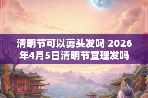 清明节可以剪头发吗 2026年4月5日清明节宜理发吗