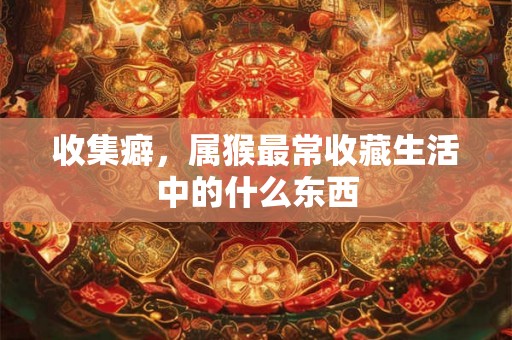 收集癖，属猴最常收藏生活中的什么东西