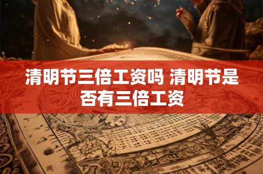 清明节三倍工资吗 清明节是否有三倍工资 清明节三倍工资吗 清明节是否有三倍工资