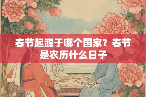 春节起源于哪个国家?春节是农历什么日子 春节起源于哪个国家?春节是农历什么日子