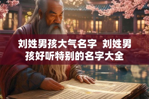 刘姓男孩大气名字 刘姓男孩好听特别的名字大全 刘姓男孩大气名字 刘姓男孩好听特别的名字大全