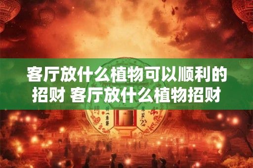 客厅放什么植物可以顺利的招财 客厅放什么植物招财