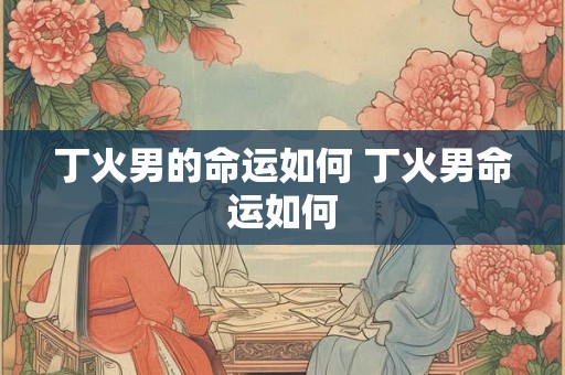 丁火男的命运如何 丁火男命运如何