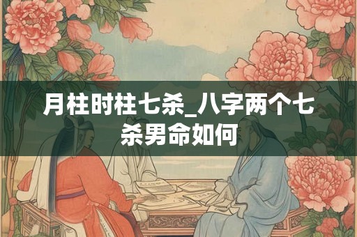 月柱时柱七杀_八字两个七杀男命如何