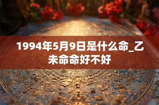 1994年5月9日是什么命_乙未命命好不好 1994年5月9日是什么命_乙未命命好不好