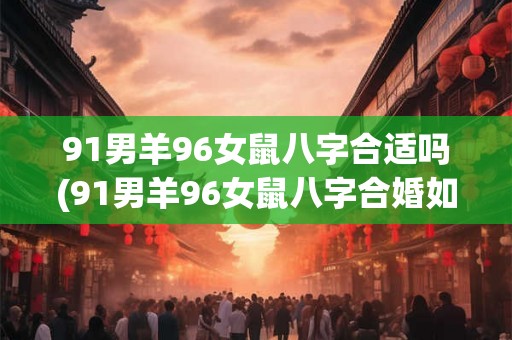 91男羊96女鼠八字合适吗(91男羊96女鼠八字合婚如何？)