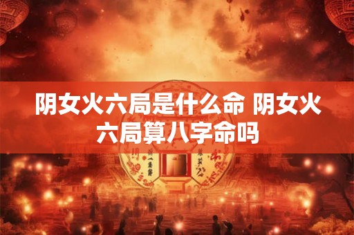 阴女火六局是什么命 阴女火六局算八字命吗