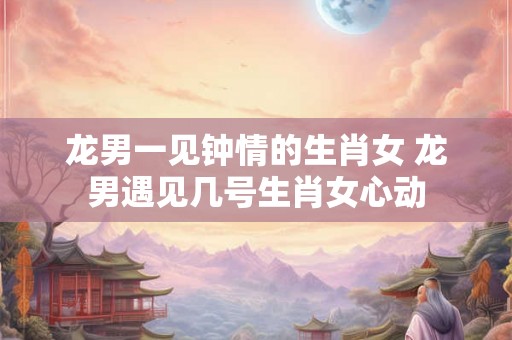 龙男一见钟情的生肖女 龙男遇见几号生肖女心动 龙男一见钟情的生肖女 龙男遇见几号生肖女心动