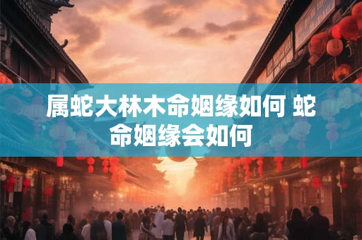 属蛇大林木命姻缘如何 蛇命姻缘会如何 属蛇大林木命姻缘如何 蛇命姻缘会如何