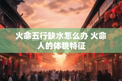 火命五行缺水怎么办 火命人的体貌特征