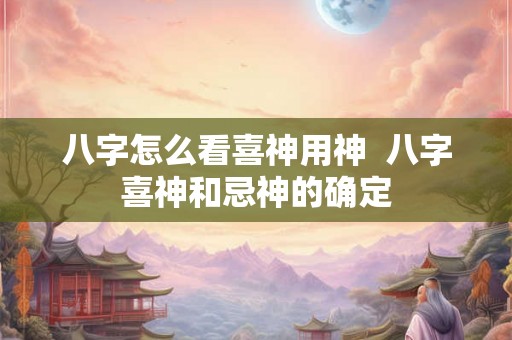八字怎么看喜神用神 八字喜神和忌神的确定 八字怎么看喜神用神 八字喜神和忌神的确定