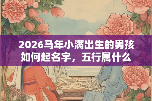 2026马年小满出生的男孩如何起名字,五行属什么 2026马年小满出生的男孩如何起名字,五行属什么