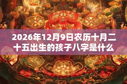 2026年12月9日农历十月二十五出生的孩子八字是什么 2026年12月9日农历十月二十五出生的孩子八字是什么