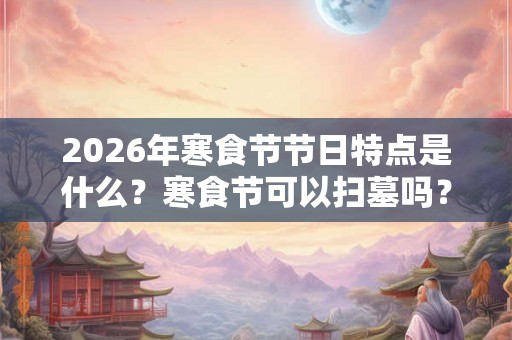 2026年寒食节节日特点是什么?寒食节可以扫墓吗? 2026年寒食节节日特点是什么?寒食节可以扫墓吗?