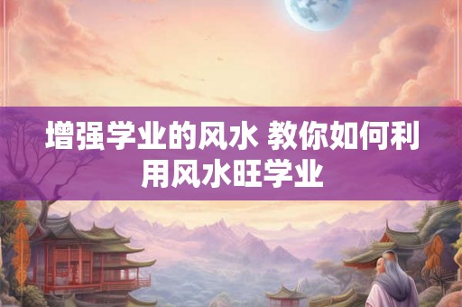 增强学业的风水 教你如何利用风水旺学业