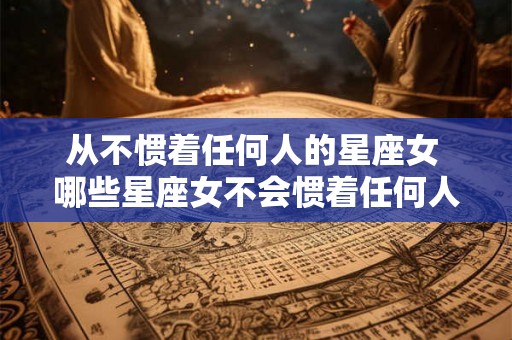 从不惯着任何人的星座女 哪些星座女不会惯着任何人