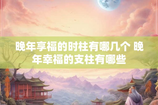 晚年享福的时柱有哪几个 晚年幸福的支柱有哪些
