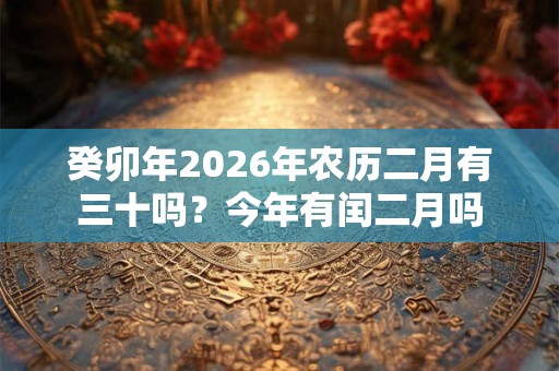 癸卯年2026年农历二月有三十吗?今年有闰二月吗 癸卯年2026年农历二月有三十吗?今年有闰二月吗