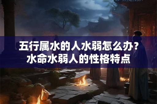 五行属水的人水弱怎么办？水命水弱人的性格特点