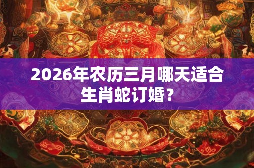 2026年农历三月哪天适合生肖蛇订婚? 2026年农历三月哪天适合生肖蛇订婚?
