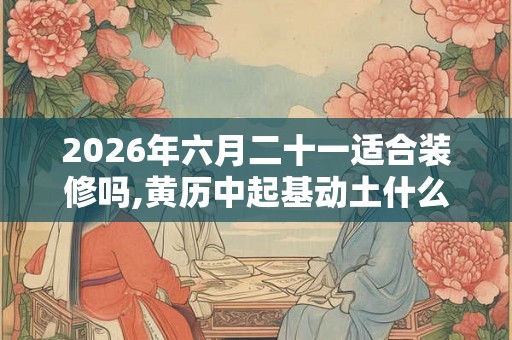 2026年六月二十一适合装修吗,黄历中起基动土什么意思