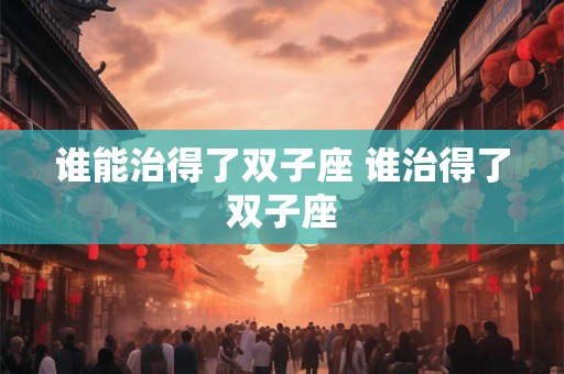谁能治得了双子座 谁治得了双子座 谁能治得了双子座 谁治得了双子座