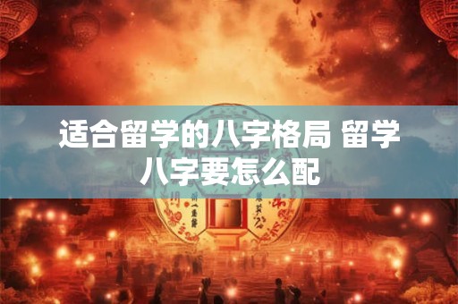 适合留学的八字格局 留学八字要怎么配 适合留学的八字格局 留学八字要怎么配
