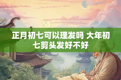 正月初七可以理发吗 大年初七剪头发好不好