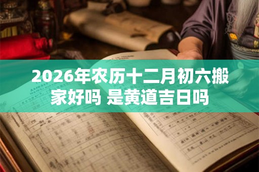 2026年农历十二月初六搬家好吗 是黄道吉日吗