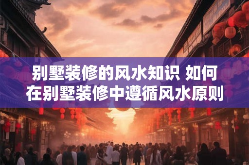 别墅装修的风水知识 如何在别墅装修中遵循风水原则 别墅装修的风水知识 如何在别墅装修中遵循风水原则