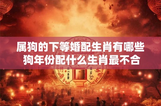 属狗的下等婚配生肖有哪些 狗年份配什么生肖最不合适 属狗的下等婚配生肖有哪些 狗年份配什么生肖最不合适
