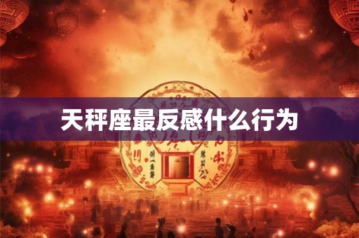天秤座最反感什么行为 天秤座最反感什么行为