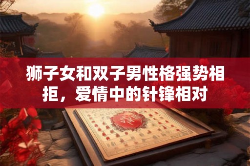 狮子女和双子男性格强势相拒,爱情中的针锋相对 狮子女和双子男性格强势相拒,爱情中的针锋相对