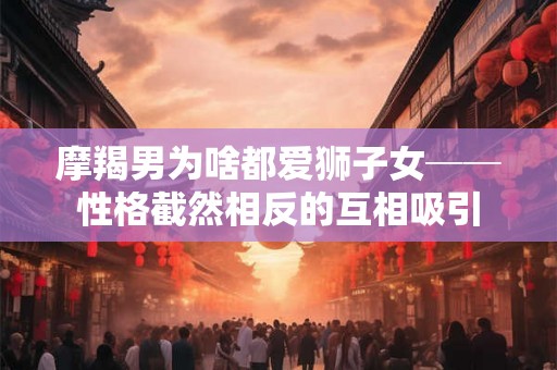 摩羯男为啥都爱狮子女──性格截然相反的互相吸引