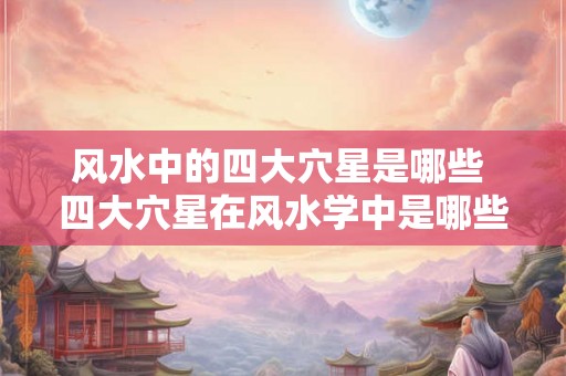 风水中的四大穴星是哪些 四大穴星在风水学中是哪些