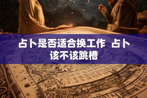 占卜是否适合换工作  占卜该不该跳槽