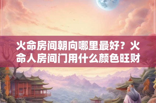 火命房间朝向哪里最好？火命人房间门用什么颜色旺财？