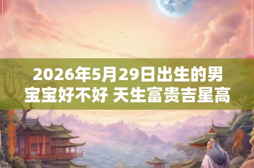 2026年5月29日出生的男宝宝好不好 天生富贵吉星高照