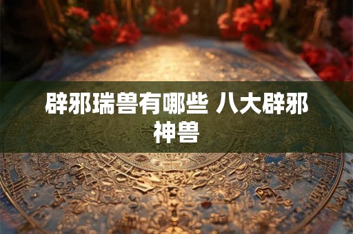 辟邪瑞兽有哪些 八大辟邪神兽 辟邪瑞兽有哪些 八大辟邪神兽