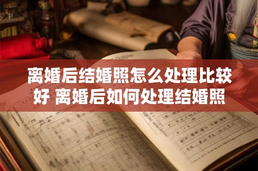 离婚后结婚照怎么处理比较好 离婚后如何处理结婚照才合适 离婚后结婚照怎么处理比较好 离婚后如何处理结婚照才合适