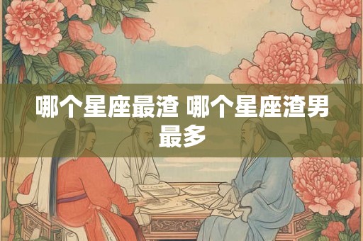 哪个星座最渣 哪个星座渣男最多