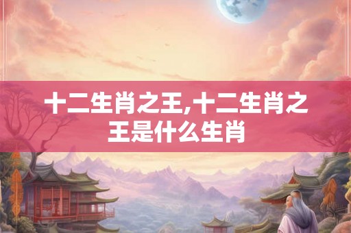 十二生肖之王,十二生肖之王是什么生肖 十二生肖之王,十二生肖之王是什么生肖