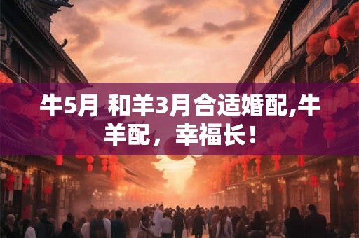 牛5月 和羊3月合适婚配,牛羊配，幸福长！