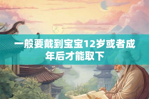 一般要戴到宝宝12岁或者成年后才能取下