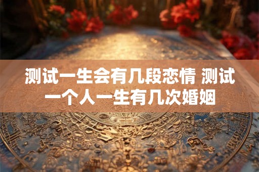 测试一生会有几段恋情 测试一个人一生有几次婚姻