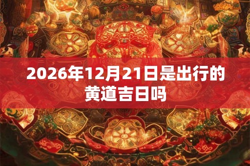 2026年12月21日是出行的黄道吉日吗