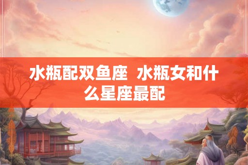 水瓶配双鱼座 水瓶女和什么星座最配 水瓶配双鱼座 水瓶女和什么星座最配