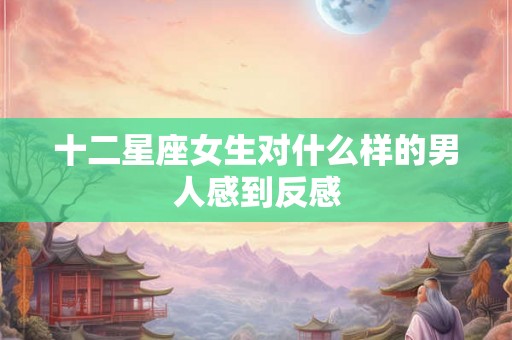 十二星座女生对什么样的男人感到反感