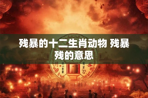 残暴的十二生肖动物 残暴残的意思 残暴的十二生肖动物 残暴残的意思