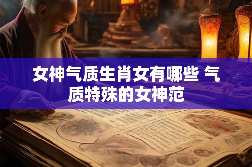 女神气质生肖女有哪些 气质特殊的女神范